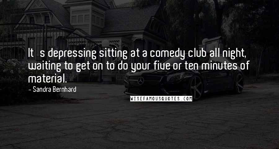 Sandra Bernhard Quotes: It's depressing sitting at a comedy club all night, waiting to get on to do your five or ten minutes of material.