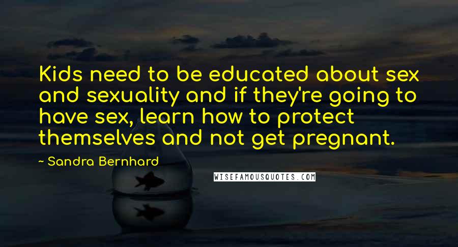 Sandra Bernhard Quotes: Kids need to be educated about sex and sexuality and if they're going to have sex, learn how to protect themselves and not get pregnant.