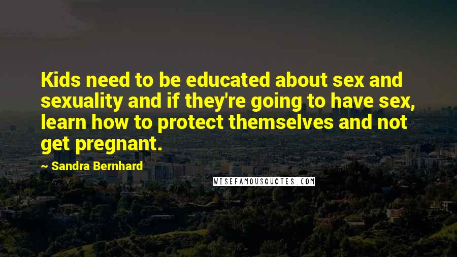 Sandra Bernhard Quotes: Kids need to be educated about sex and sexuality and if they're going to have sex, learn how to protect themselves and not get pregnant.
