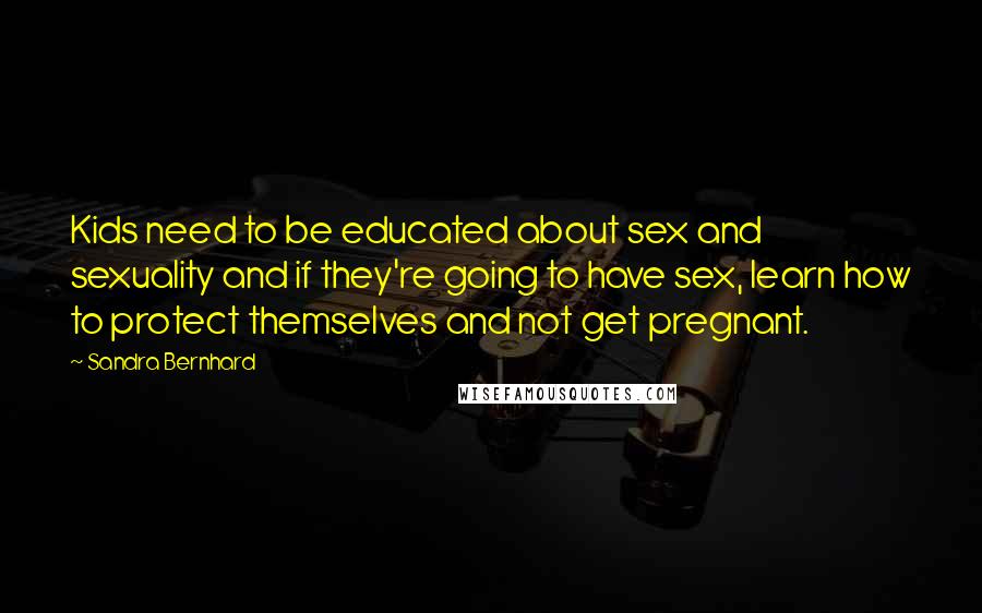 Sandra Bernhard Quotes: Kids need to be educated about sex and sexuality and if they're going to have sex, learn how to protect themselves and not get pregnant.