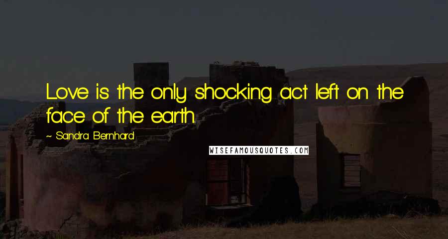 Sandra Bernhard Quotes: Love is the only shocking act left on the face of the earth.