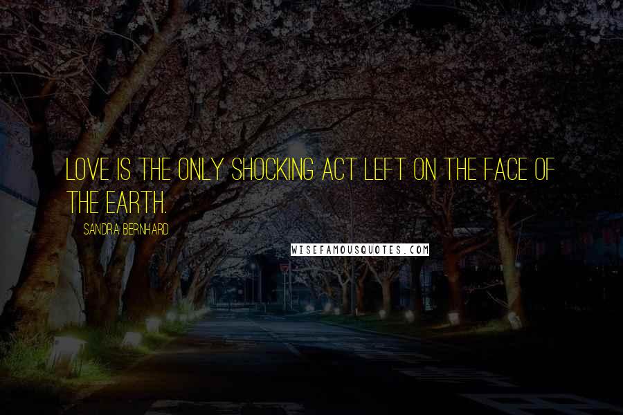 Sandra Bernhard Quotes: Love is the only shocking act left on the face of the earth.