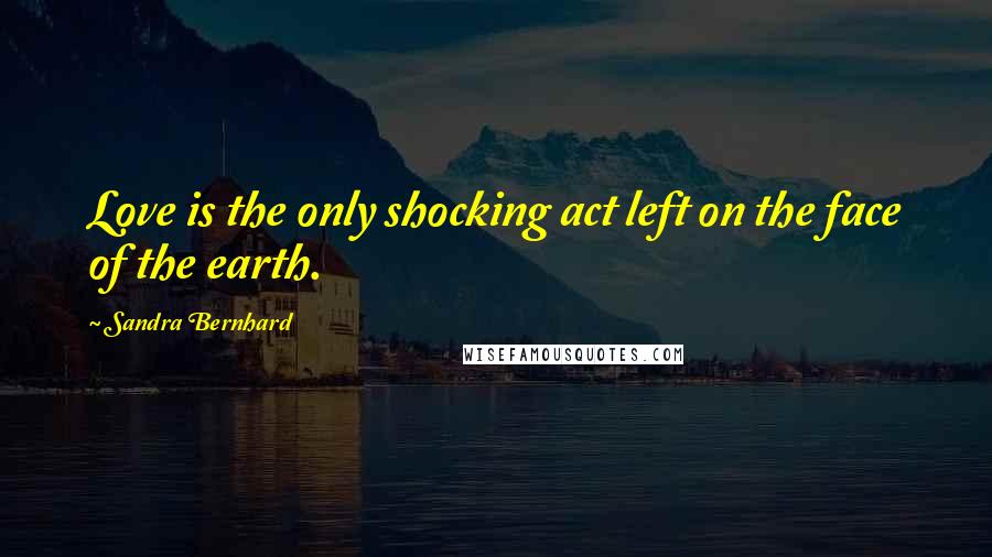 Sandra Bernhard Quotes: Love is the only shocking act left on the face of the earth.