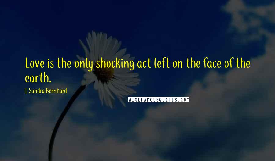 Sandra Bernhard Quotes: Love is the only shocking act left on the face of the earth.