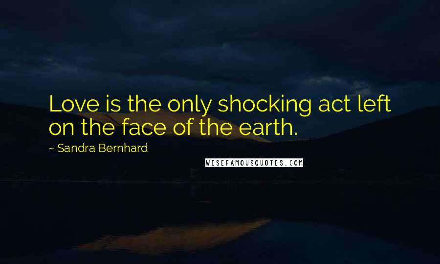 Sandra Bernhard Quotes: Love is the only shocking act left on the face of the earth.