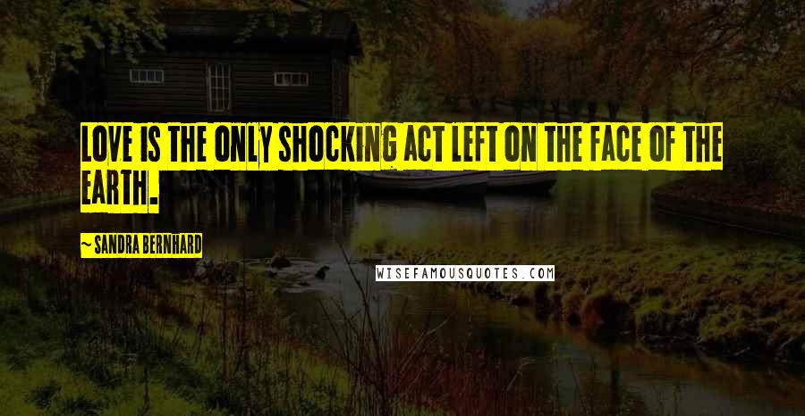 Sandra Bernhard Quotes: Love is the only shocking act left on the face of the earth.