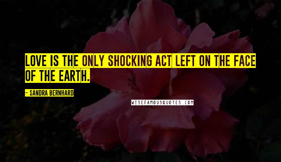 Sandra Bernhard Quotes: Love is the only shocking act left on the face of the earth.