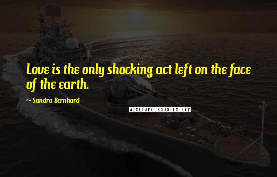 Sandra Bernhard Quotes: Love is the only shocking act left on the face of the earth.