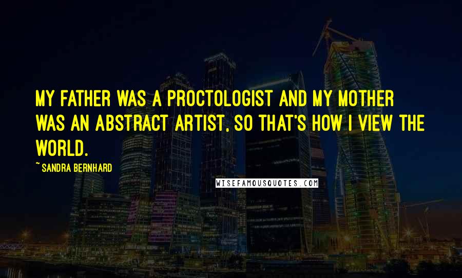 Sandra Bernhard Quotes: My father was a proctologist and my mother was an abstract artist, so that's how I view the world.