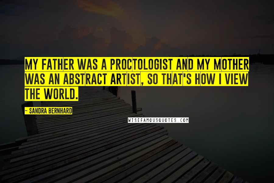 Sandra Bernhard Quotes: My father was a proctologist and my mother was an abstract artist, so that's how I view the world.