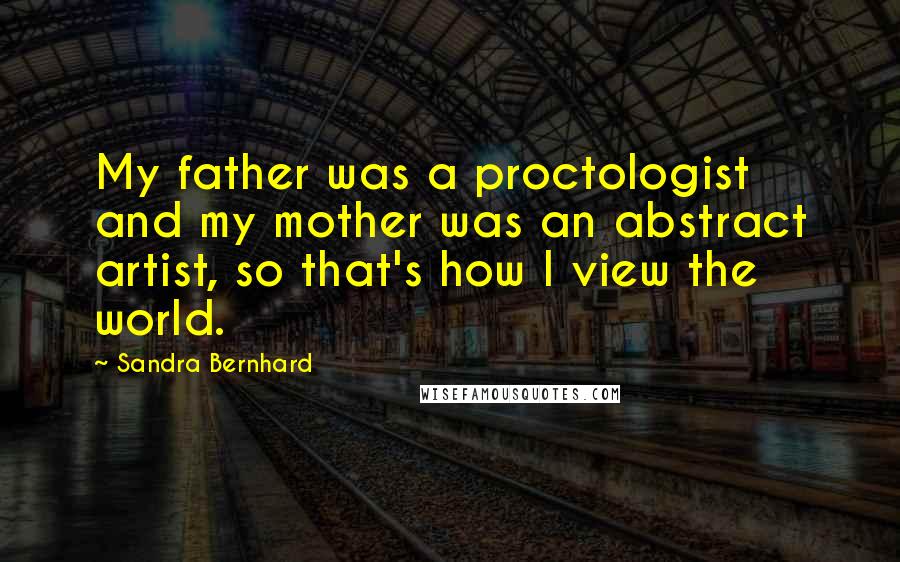 Sandra Bernhard Quotes: My father was a proctologist and my mother was an abstract artist, so that's how I view the world.