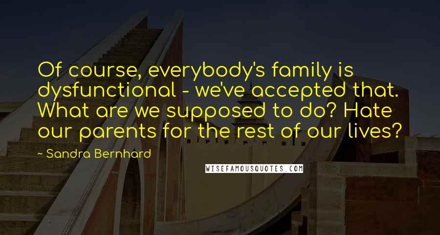 Sandra Bernhard Quotes: Of course, everybody's family is dysfunctional - we've accepted that. What are we supposed to do? Hate our parents for the rest of our lives?