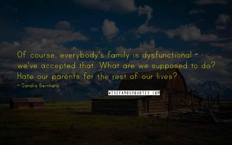 Sandra Bernhard Quotes: Of course, everybody's family is dysfunctional - we've accepted that. What are we supposed to do? Hate our parents for the rest of our lives?