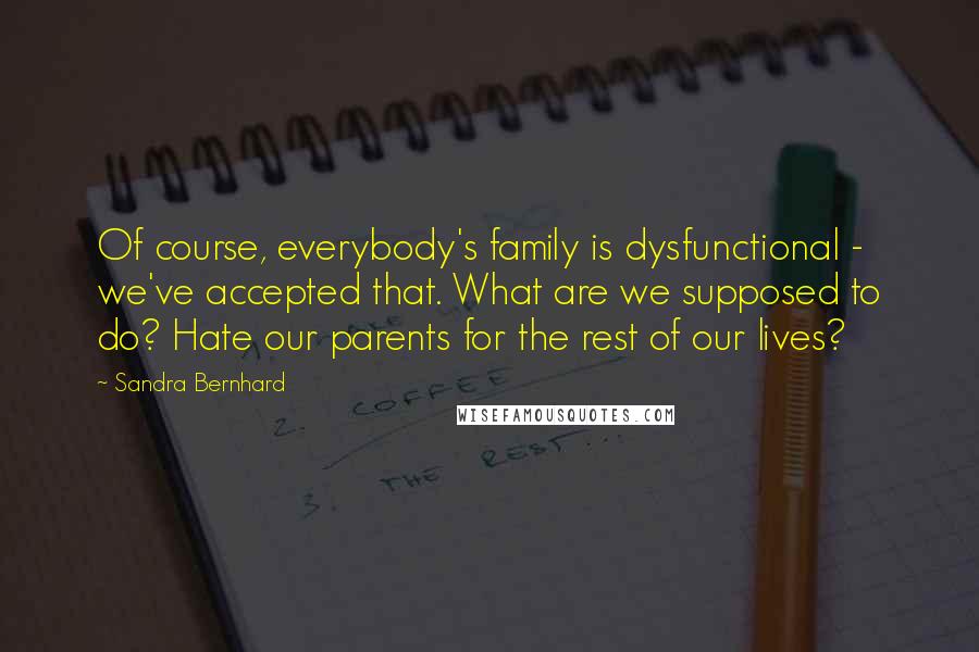 Sandra Bernhard Quotes: Of course, everybody's family is dysfunctional - we've accepted that. What are we supposed to do? Hate our parents for the rest of our lives?