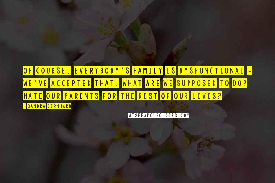 Sandra Bernhard Quotes: Of course, everybody's family is dysfunctional - we've accepted that. What are we supposed to do? Hate our parents for the rest of our lives?