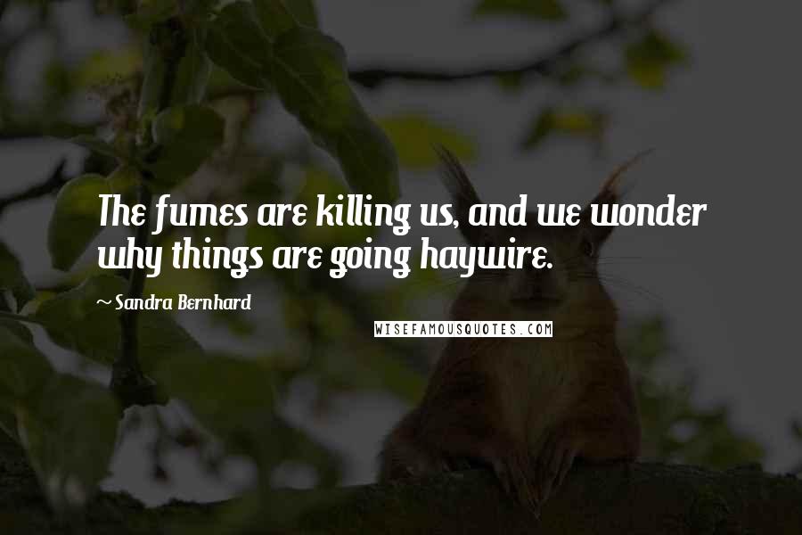 Sandra Bernhard Quotes: The fumes are killing us, and we wonder why things are going haywire.