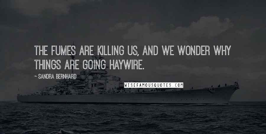 Sandra Bernhard Quotes: The fumes are killing us, and we wonder why things are going haywire.