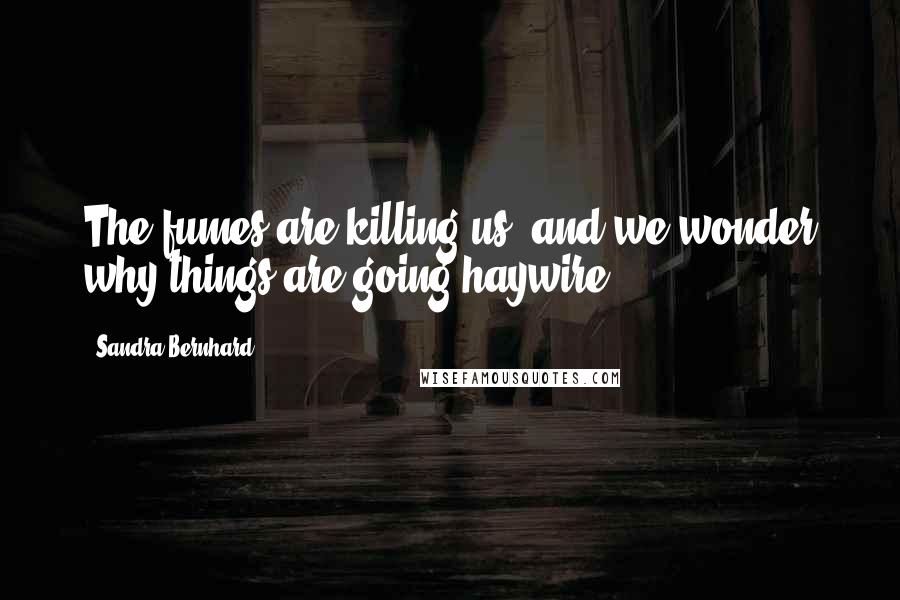 Sandra Bernhard Quotes: The fumes are killing us, and we wonder why things are going haywire.