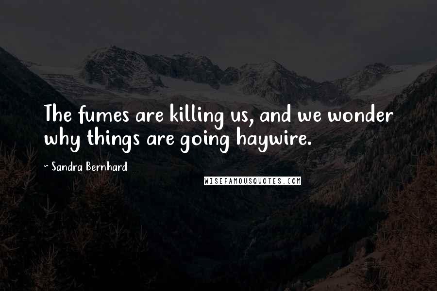 Sandra Bernhard Quotes: The fumes are killing us, and we wonder why things are going haywire.