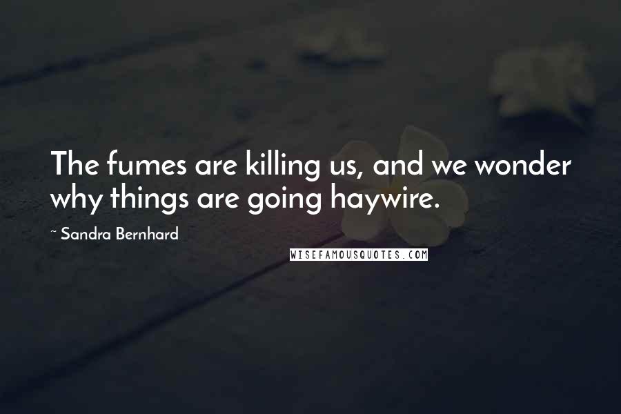 Sandra Bernhard Quotes: The fumes are killing us, and we wonder why things are going haywire.