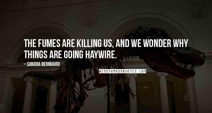 Sandra Bernhard Quotes: The fumes are killing us, and we wonder why things are going haywire.