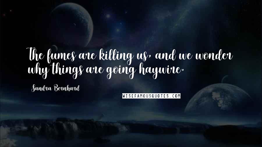 Sandra Bernhard Quotes: The fumes are killing us, and we wonder why things are going haywire.