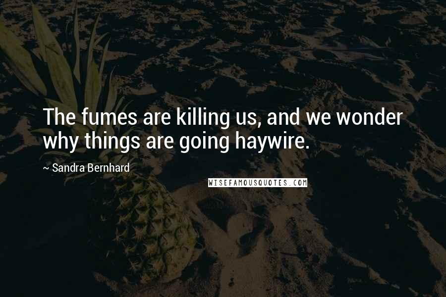 Sandra Bernhard Quotes: The fumes are killing us, and we wonder why things are going haywire.