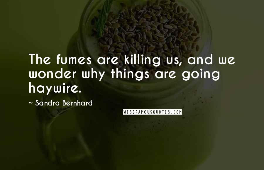 Sandra Bernhard Quotes: The fumes are killing us, and we wonder why things are going haywire.