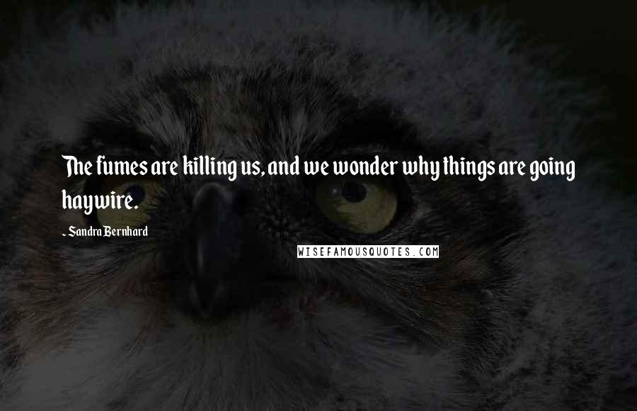 Sandra Bernhard Quotes: The fumes are killing us, and we wonder why things are going haywire.