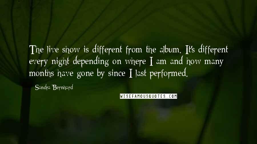 Sandra Bernhard Quotes: The live show is different from the album. It's different every night depending on where I am and how many months have gone by since I last performed.