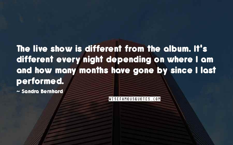 Sandra Bernhard Quotes: The live show is different from the album. It's different every night depending on where I am and how many months have gone by since I last performed.