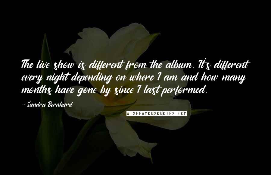 Sandra Bernhard Quotes: The live show is different from the album. It's different every night depending on where I am and how many months have gone by since I last performed.