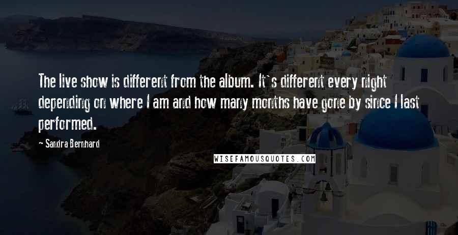 Sandra Bernhard Quotes: The live show is different from the album. It's different every night depending on where I am and how many months have gone by since I last performed.