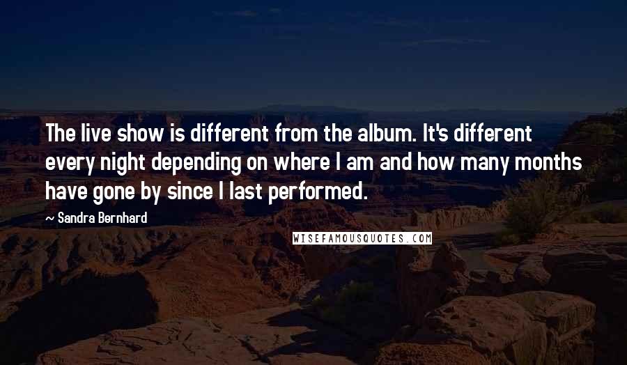 Sandra Bernhard Quotes: The live show is different from the album. It's different every night depending on where I am and how many months have gone by since I last performed.