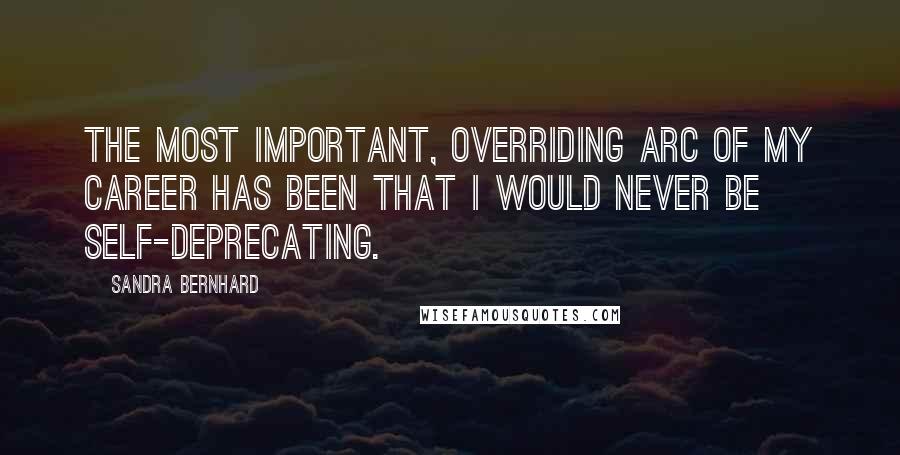 Sandra Bernhard Quotes: The most important, overriding arc of my career has been that I would never be self-deprecating.