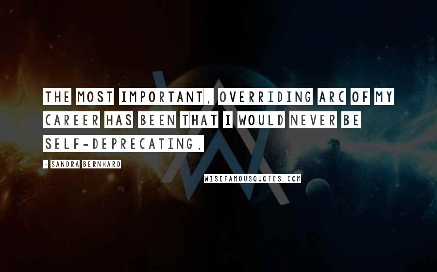 Sandra Bernhard Quotes: The most important, overriding arc of my career has been that I would never be self-deprecating.