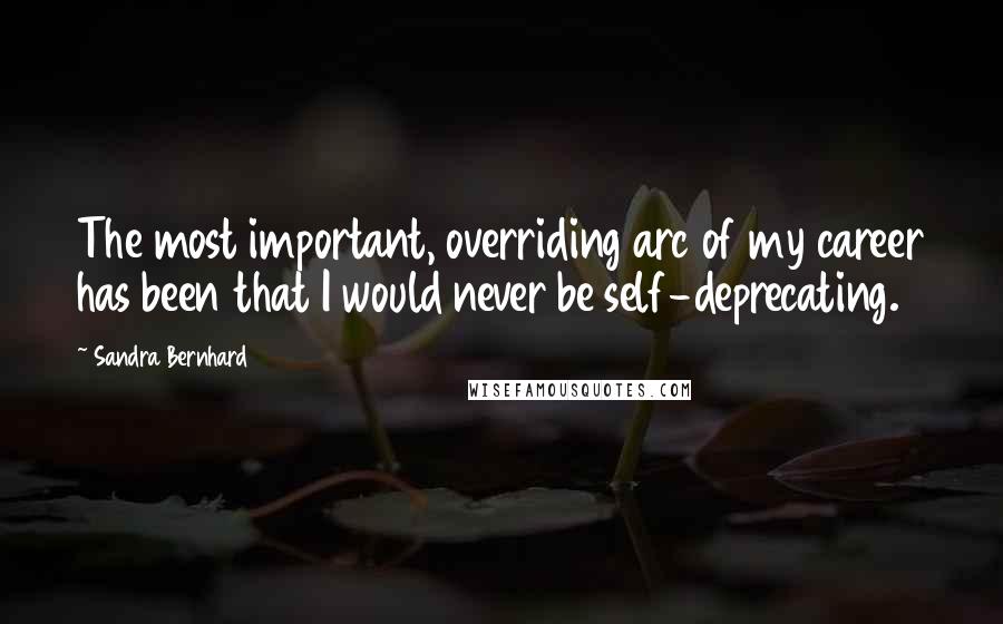 Sandra Bernhard Quotes: The most important, overriding arc of my career has been that I would never be self-deprecating.