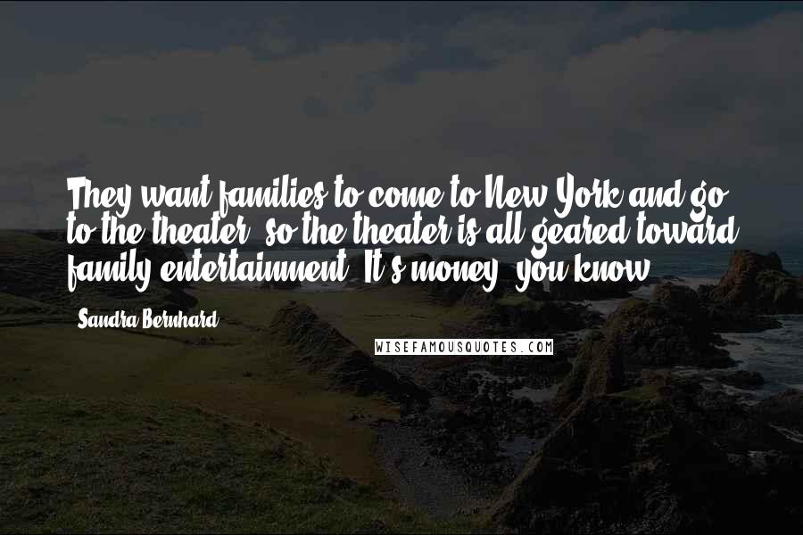 Sandra Bernhard Quotes: They want families to come to New York and go to the theater, so the theater is all geared toward family entertainment. It's money, you know.