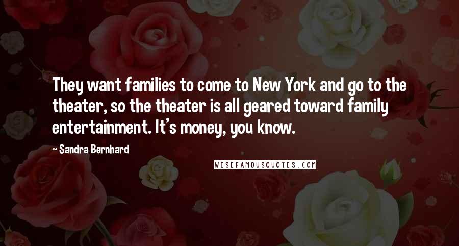 Sandra Bernhard Quotes: They want families to come to New York and go to the theater, so the theater is all geared toward family entertainment. It's money, you know.