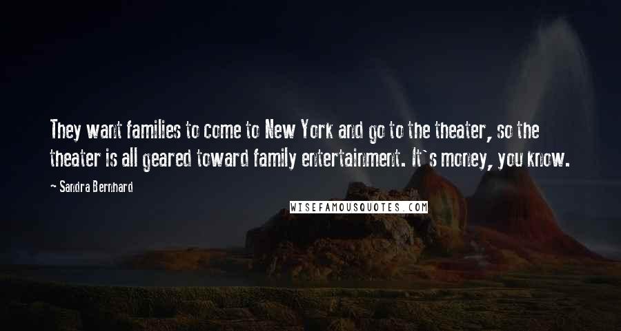 Sandra Bernhard Quotes: They want families to come to New York and go to the theater, so the theater is all geared toward family entertainment. It's money, you know.