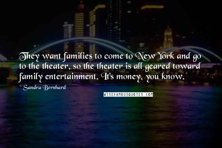 Sandra Bernhard Quotes: They want families to come to New York and go to the theater, so the theater is all geared toward family entertainment. It's money, you know.