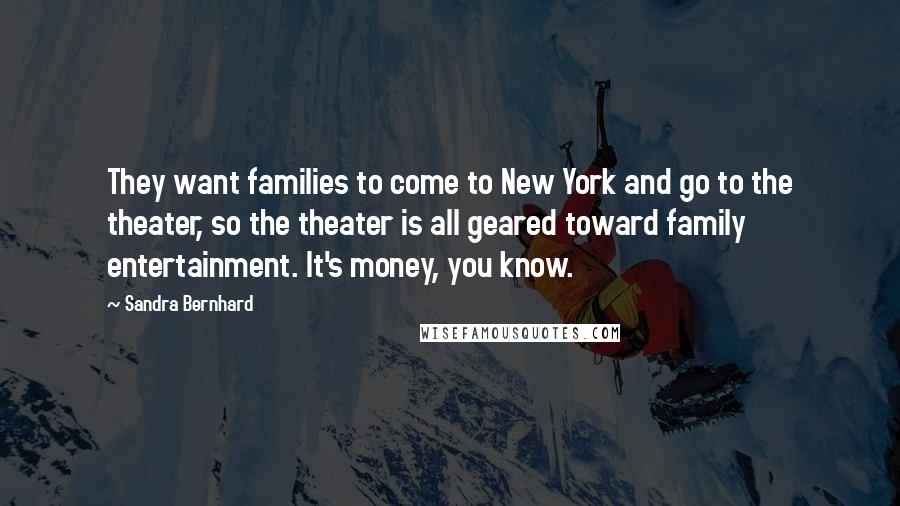 Sandra Bernhard Quotes: They want families to come to New York and go to the theater, so the theater is all geared toward family entertainment. It's money, you know.