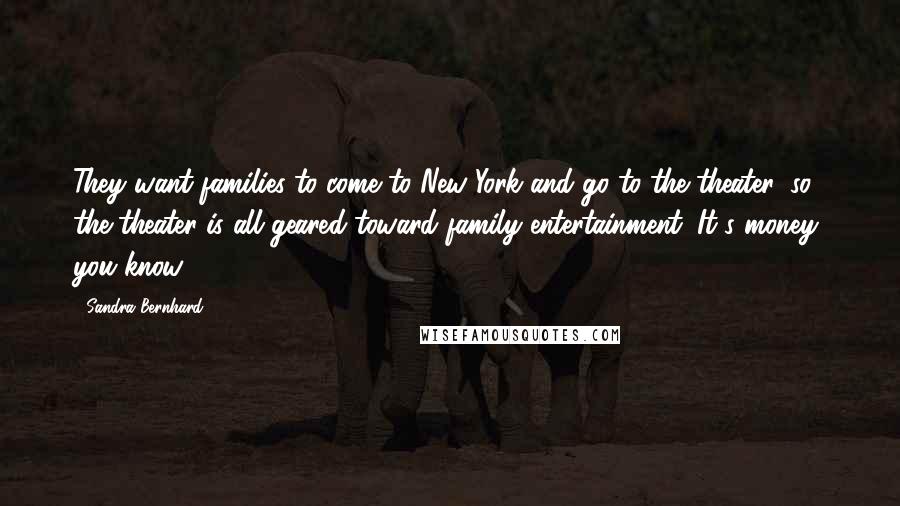 Sandra Bernhard Quotes: They want families to come to New York and go to the theater, so the theater is all geared toward family entertainment. It's money, you know.