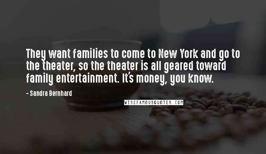 Sandra Bernhard Quotes: They want families to come to New York and go to the theater, so the theater is all geared toward family entertainment. It's money, you know.