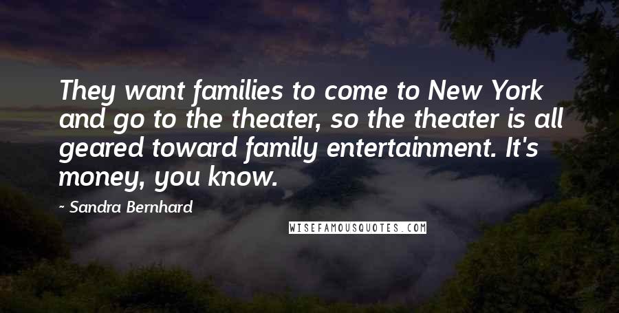 Sandra Bernhard Quotes: They want families to come to New York and go to the theater, so the theater is all geared toward family entertainment. It's money, you know.