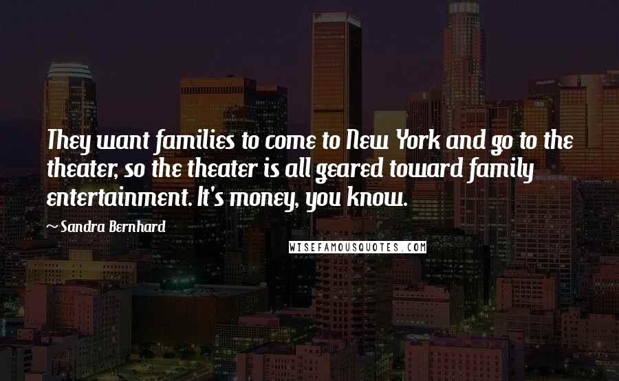 Sandra Bernhard Quotes: They want families to come to New York and go to the theater, so the theater is all geared toward family entertainment. It's money, you know.