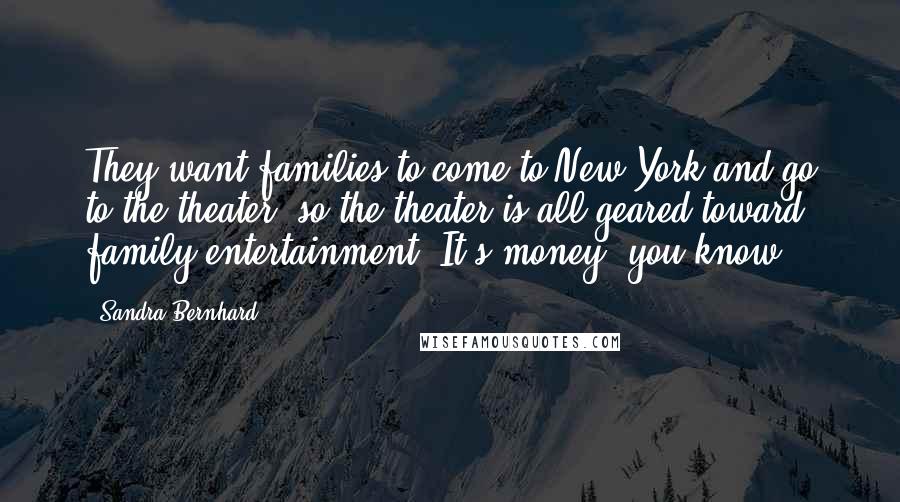 Sandra Bernhard Quotes: They want families to come to New York and go to the theater, so the theater is all geared toward family entertainment. It's money, you know.