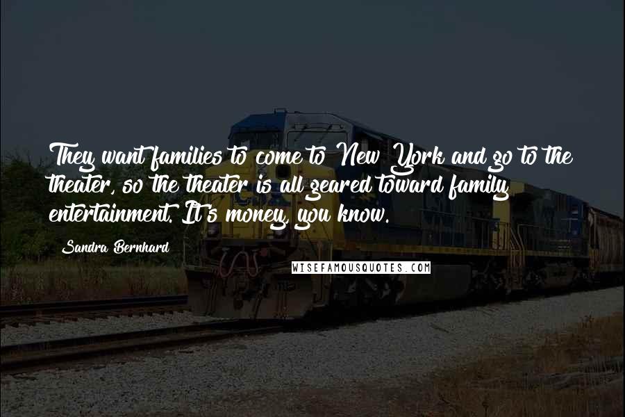 Sandra Bernhard Quotes: They want families to come to New York and go to the theater, so the theater is all geared toward family entertainment. It's money, you know.