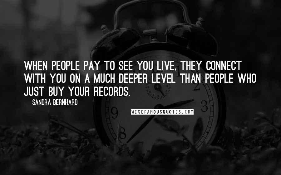 Sandra Bernhard Quotes: When people pay to see you live, they connect with you on a much deeper level than people who just buy your records.
