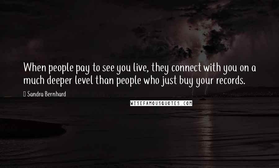 Sandra Bernhard Quotes: When people pay to see you live, they connect with you on a much deeper level than people who just buy your records.